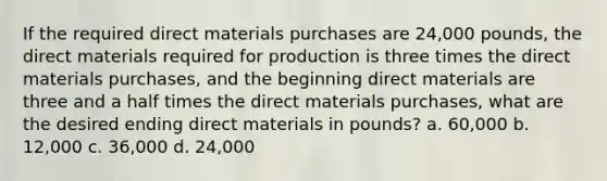 If the required direct materials purchases are 24,000 pounds, the direct materials required for production is three times the direct materials purchases, and the beginning direct materials are three and a half times the direct materials purchases, what are the desired ending direct materials in pounds? a. 60,000 b. 12,000 c. 36,000 d. 24,000