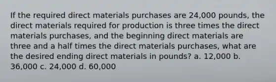 If the required direct materials purchases are 24,000 pounds, the direct materials required for production is three times the direct materials purchases, and the beginning direct materials are three and a half times the direct materials purchases, what are the desired ending direct materials in pounds? a. 12,000 b. 36,000 c. 24,000 d. 60,000