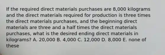 If the required direct materials purchases are 8,000 kilograms and the direct materials required for production is three times the direct materials purchases, and the beginning direct materials are three and a half times the direct materials purchases, what is the desired ending direct materials in kilograms? A. 20,000 B. 4,000 C. 12,000 D. 8,000 E. none of these