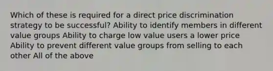 Which of these is required for a direct price discrimination strategy to be successful? Ability to identify members in different value groups Ability to charge low value users a lower price Ability to prevent different value groups from selling to each other All of the above