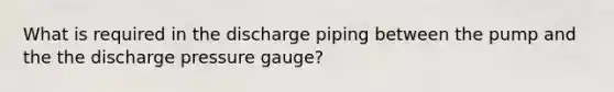 What is required in the discharge piping between the pump and the the discharge pressure gauge?