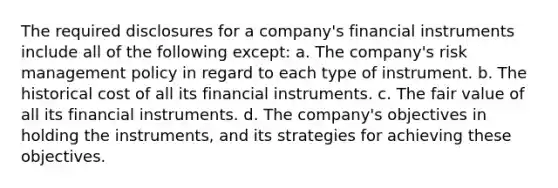 The required disclosures for a company's financial instruments include all of the following except: a. The company's risk management policy in regard to each type of instrument. b. The historical cost of all its financial instruments. c. The fair value of all its financial instruments. d. The company's objectives in holding the instruments, and its strategies for achieving these objectives.