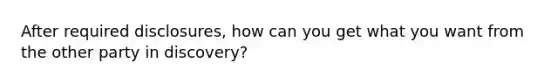 After required disclosures, how can you get what you want from the other party in discovery?