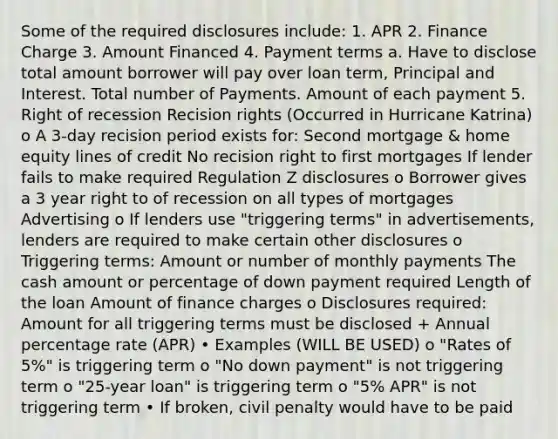 Some of the required disclosures include: 1. APR 2. Finance Charge 3. Amount Financed 4. Payment terms a. Have to disclose total amount borrower will pay over loan term, Principal and Interest. Total number of Payments. Amount of each payment 5. Right of recession Recision rights (Occurred in Hurricane Katrina) o A 3-day recision period exists for: Second mortgage & home equity lines of credit No recision right to first mortgages If lender fails to make required Regulation Z disclosures o Borrower gives a 3 year right to of recession on all types of mortgages Advertising o If lenders use "triggering terms" in advertisements, lenders are required to make certain other disclosures o Triggering terms: Amount or number of monthly payments The cash amount or percentage of down payment required Length of the loan Amount of finance charges o Disclosures required: Amount for all triggering terms must be disclosed + Annual percentage rate (APR) • Examples (WILL BE USED) o "Rates of 5%" is triggering term o "No down payment" is not triggering term o "25-year loan" is triggering term o "5% APR" is not triggering term • If broken, civil penalty would have to be paid