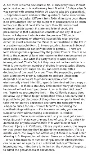 A. Are there required disclosures? No. B. Discovery tools. P must get a court order to take discovery from D within 10 days after D was served with process (within 20 days to take D's deposition). 1. Depositions (oral and on written question). Same as in federal court as to the basics. Different from federal: In state court there is no presumptive limit on the number of depositions to be taken in the case (federal court it's no more than 10 unless court orders or parties agree). In state and federal court, the presumption is that a deposition consists of one day of seven hours. -- A deponent who is asked to produce ESI that is password protected or otherwise inaccessible must provide either (a) direct access to the ESI or (b) a translation of the ESI in a useable (readable) form. 2. Interrogatories. Same as in federal court as to basics, so can only be sent to parties. -- There are form interrogatories approved by the Judicial Council. There is no limit to the number of form interrogatories that can be served on other parties. -- But what if a party wants to write specific interrogatories? That's OK, but they may not contain subparts. -- What is the maximum number of drafted interrogatories allowed in an unlimited civil case? 35. You can serve more with a declaration of the need for more. Then, the responding party can seek a protective order 3. Requests to produce (inspection demand). Like requests to produce in federal court. Re electronically stored info (ESI), specify form desired (hard copy or electronic). -- Is there a statutory limit on how many of these can be served without court permission in an unlimited civil case? No. There is no presumptive limit. -- The California statute does not allow use of these to get information from a non-party. But it is possible to get discovery of things from a non-party. How? You take the non-party's deposition and serve the nonparty with a subpoena duces tecum -- "Duces tecum" means bring the specified things with you. -- For business records, you can just subpoena them without taking a deposition. 4. Medical examination. Same as in federal court, so you must get a court order. Except in state court, in one kind of case, D has a right to demand one physical examination of P. What kind of case? Personal Injury. -- In California, if it is a physical exam, the lawyer for that person has the right to attend the examination. If it is a mental exam, the lawyer can attend only if there is a court order allowing it. 5. Request for admission. Same as in federal practice. -- What is the maximum number of requests for admission that can be served on a party in an unlimited civil case? Same as interrogatories. -- But there is no limit on the number of requests to admit the genuineness of documents.