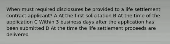 When must required disclosures be provided to a life settlement contract applicant? A At the first solicitation B At the time of the application C Within 3 business days after the application has been submitted D At the time the life settlement proceeds are delivered