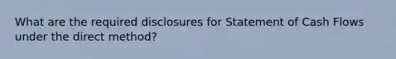 What are the required disclosures for Statement of Cash Flows under the direct method?