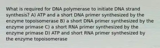 What is required for DNA polymerase to initiate DNA strand synthesis? A) ATP and a short DNA primer synthesized by the enzyme topoisomerase B) a short DNA primer synthesized by the enzyme primase C) a short RNA primer synthesized by the enzyme primase D) ATP and short RNA primer synthesized by the enzyme topoisomerase