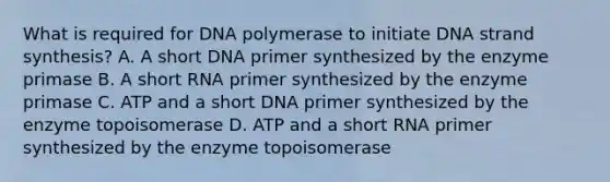 What is required for DNA polymerase to initiate DNA strand synthesis? A. A short DNA primer synthesized by the enzyme primase B. A short RNA primer synthesized by the enzyme primase C. ATP and a short DNA primer synthesized by the enzyme topoisomerase D. ATP and a short RNA primer synthesized by the enzyme topoisomerase