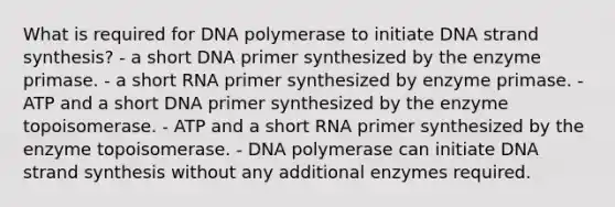 What is required for DNA polymerase to initiate DNA strand synthesis? - a short DNA primer synthesized by the enzyme primase. - a short RNA primer synthesized by enzyme primase. - ATP and a short DNA primer synthesized by the enzyme topoisomerase. - ATP and a short RNA primer synthesized by the enzyme topoisomerase. - DNA polymerase can initiate DNA strand synthesis without any additional enzymes required.