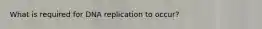 What is required for DNA replication to occur?