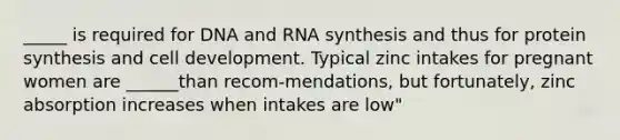 _____ is required for DNA and RNA synthesis and thus for protein synthesis and cell development. Typical zinc intakes for pregnant women are ______than recom-mendations, but fortunately, zinc absorption increases when intakes are low"