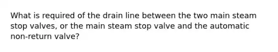 What is required of the drain line between the two main steam stop valves, or the main steam stop valve and the automatic non-return valve?