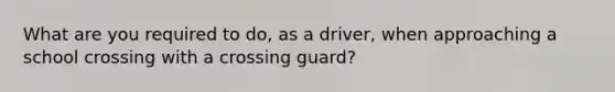 What are you required to do, as a driver, when approaching a school crossing with a crossing guard?