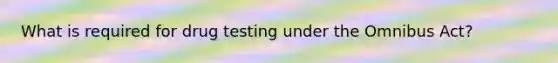 What is required for drug testing under the Omnibus Act?
