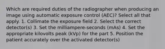 Which are required duties of the radiographer when producing an image using automatic exposure control (AEC)? Select all that apply. 1. Collimate the exposure field 2. Select the correct detector(s) 3. Set the milliampere-seconds (mAs) 4. Set the appropriate kilovolts peak (kVp) for the part 5. Position the patient accurately over the activated detector(s)