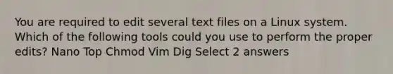 You are required to edit several text files on a Linux system. Which of the following tools could you use to perform the proper edits? Nano Top Chmod Vim Dig Select 2 answers