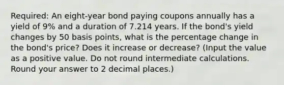 Required: An eight-year bond paying coupons annually has a yield of 9% and a duration of 7.214 years. If the bond's yield changes by 50 basis points, what is the percentage change in the bond's price? Does it increase or decrease? (Input the value as a positive value. Do not round intermediate calculations. Round your answer to 2 decimal places.)