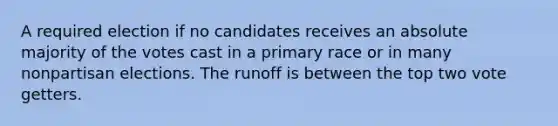 A required election if no candidates receives an absolute majority of the votes cast in a primary race or in many nonpartisan elections. The runoff is between the top two vote getters.