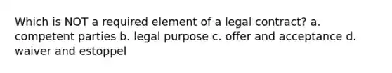 Which is NOT a required element of a legal contract? a. competent parties b. legal purpose c. offer and acceptance d. waiver and estoppel