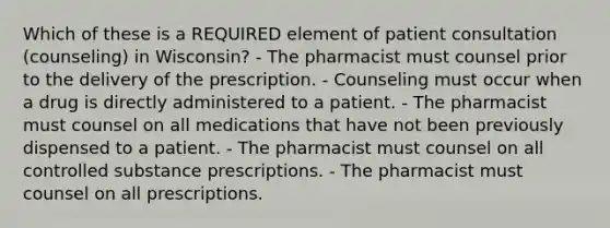 Which of these is a REQUIRED element of patient consultation (counseling) in Wisconsin? - The pharmacist must counsel prior to the delivery of the prescription. - Counseling must occur when a drug is directly administered to a patient. - The pharmacist must counsel on all medications that have not been previously dispensed to a patient. - The pharmacist must counsel on all controlled substance prescriptions. - The pharmacist must counsel on all prescriptions.