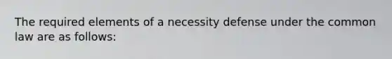 The required elements of a necessity defense under the common law are as follows: