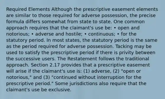 Required Elements Although the prescriptive easement elements are similar to those required for adverse possession, the precise formula differs somewhat from state to state. One common approach requires that the claimant's use be: • open and notorious; • adverse and hostile; • continuous; • for the statutory period. In most states, the statutory period is the same as the period required for adverse possession. Tacking may be used to satisfy the prescriptive period if there is privity between the successive users. The Restatement follows the traditional approach. Section 2.17 provides that a prescriptive easement will arise if the claimant's use is: (1) adverse, (2) "open or notorious," and (3) "continued without interruption for the prescriptive period." Some jurisdictions also require that the claimant's use be exclusive.