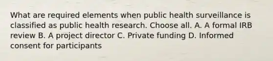 What are required elements when public health surveillance is classified as public health research. Choose all. A. A formal IRB review B. A project director C. Private funding D. Informed consent for participants