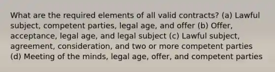 What are the required elements of all valid contracts? (a) Lawful subject, competent parties, legal age, and offer (b) Offer, acceptance, legal age, and legal subject (c) Lawful subject, agreement, consideration, and two or more competent parties (d) Meeting of the minds, legal age, offer, and competent parties