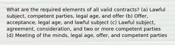 What are the required elements of all valid contracts? (a) Lawful subject, competent parties, legal age, and offer (b) Offer, acceptance, legal age, and lawful subject (c) Lawful subject, agreement, consideration, and two or more competent parties (d) Meeting of the minds, legal age, offer, and competent parties