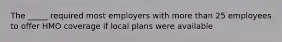 The _____ required most employers with more than 25 employees to offer HMO coverage if local plans were available