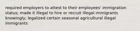 required employers to attest to their employees' immigration status; made it illegal to hire or recruit illegal immigrants knowingly; legalized certain seasonal agricultural illegal immigrants