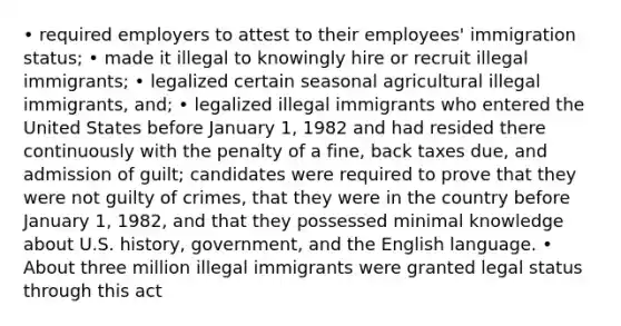 • required employers to attest to their employees' immigration status; • made it illegal to knowingly hire or recruit illegal immigrants; • legalized certain seasonal agricultural illegal immigrants, and; • legalized illegal immigrants who entered the United States before January 1, 1982 and had resided there continuously with the penalty of a fine, back taxes due, and admission of guilt; candidates were required to prove that they were not guilty of crimes, that they were in the country before January 1, 1982, and that they possessed minimal knowledge about U.S. history, government, and the English language. • About three million illegal immigrants were granted legal status through this act