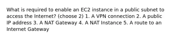 What is required to enable an EC2 instance in a public subnet to access the Internet? (choose 2) 1. A VPN connection 2. A public IP address 3. A NAT Gateway 4. A NAT Instance 5. A route to an Internet Gateway