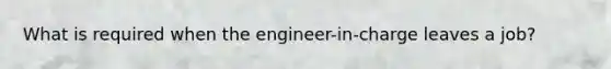 What is required when the engineer-in-charge leaves a job?