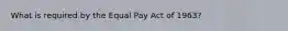 What is required by the Equal Pay Act of 1963?