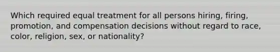 Which required equal treatment for all persons hiring, firing, promotion, and compensation decisions without regard to race, color, religion, sex, or nationality?