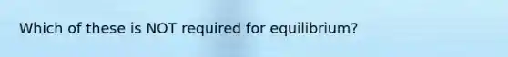 Which of these is NOT required for equilibrium?