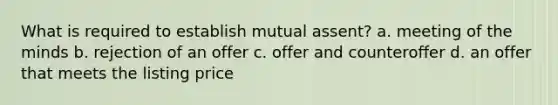 What is required to establish mutual assent? a. meeting of the minds b. rejection of an offer c. offer and counteroffer d. an offer that meets the listing price