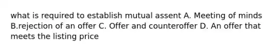 what is required to establish mutual assent A. Meeting of minds B.rejection of an offer C. Offer and counteroffer D. An offer that meets the listing price