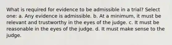 What is required for evidence to be admissible in a trial? Select one: a. Any evidence is admissible. b. At a minimum, it must be relevant and trustworthy in the eyes of the judge. c. It must be reasonable in the eyes of the judge. d. It must make sense to the judge.