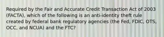 Required by the Fair and Accurate Credit Transaction Act of 2003 (FACTA), which of the following is an anti-identity theft rule created by federal bank regulatory agencies (the Fed, FDIC, OTS, OCC, and NCUA) and the FTC?