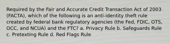 Required by the Fair and Accurate Credit Transaction Act of 2003 (FACTA), which of the following is an anti-identity theft rule created by federal bank regulatory agencies (the Fed, FDIC, OTS, OCC, and NCUA) and the FTC? a. Privacy Rule b. Safeguards Rule c. Pretexting Rule d. Red Flags Rule