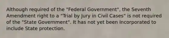 Although required of the "Federal Government", the Seventh Amendment right to a "Trial by Jury in Civil Cases" is not required of the "State Government". It has not yet been Incorporated to include State protection.