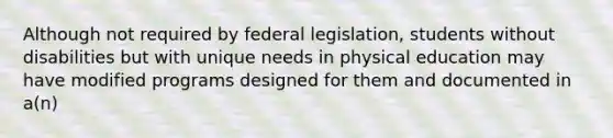 Although not required by federal legislation, students without disabilities but with unique needs in physical education may have modified programs designed for them and documented in a(n)