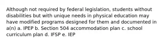 Although not required by federal legislation, students without disabilities but with unique needs in physical education may have modified programs designed for them and documented in a(n) a. IPEP b. Section 504 accommodation plan c. school curriculum plan d. IFSP e. IEP