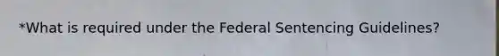 *What is required under the Federal Sentencing Guidelines?