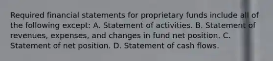 Required financial statements for proprietary funds include all of the following except: A. Statement of activities. B. Statement of revenues, expenses, and changes in fund net position. C. Statement of net position. D. Statement of cash flows.