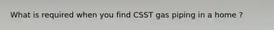 What is required when you find CSST gas piping in a home ?