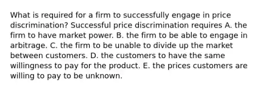 What is required for a firm to successfully engage in price​ discrimination? Successful price discrimination requires A. the firm to have market power. B. the firm to be able to engage in arbitrage. C. the firm to be unable to divide up the market between customers. D. the customers to have the same willingness to pay for the product. E. the prices customers are willing to pay to be unknown.